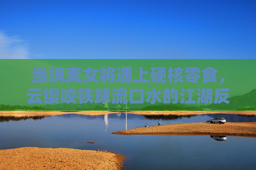 当飒爽女将遇上硬核零食，云缨咬铁球流口水的江湖反差萌，云缨咬铁球流口水，飒爽女将的江湖反差萌