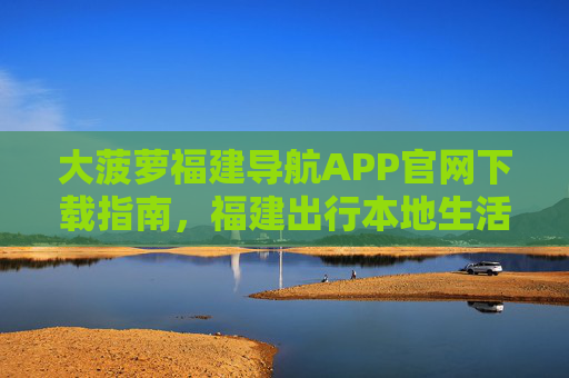 大菠萝福建导航APP官网下载指南，福建出行本地生活一站式解决方案，大菠萝福建导航APP官网下载，福建出行本地生活一站式解决方案