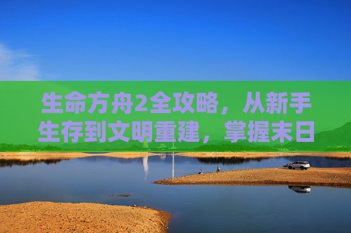 生命方舟2全攻略，从新手生存到文明重建，掌握末日核心玩法，生命方舟2全攻略，从新手生存到文明重建，掌握末日核心玩法