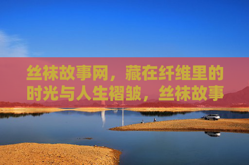 丝袜故事网，藏在纤维里的时光与人生褶皱，丝袜故事网，纤维时光与人生褶皱
