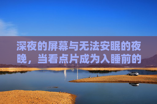 深夜的屏幕与无法安眠的夜晚，当看点片成为入睡前的习惯，看点片成入睡习惯，深夜屏幕下的安眠困境