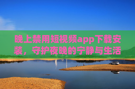 晚上禁用短视频app下载安装，守护夜晚的宁静与生活的节律，晚上禁用短视频app下载安装，守护夜晚宁静与生活节律