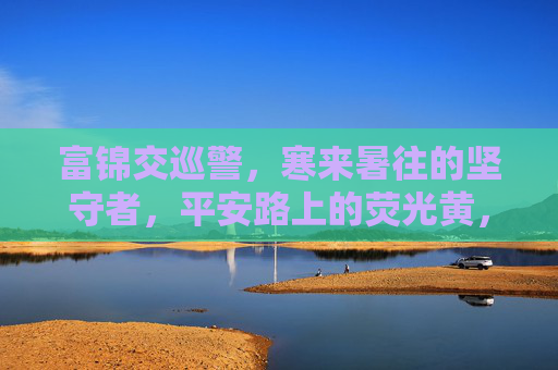 富锦交巡警，寒来暑往的坚守者，平安路上的荧光黄，富锦交巡警，寒来暑往坚守者，平安路上的荧光黄