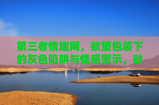 第三者情趣网，欲望包装下的灰色陷阱与情感警示，欲望包装下的灰色陷阱，第三者情趣网的情感警示