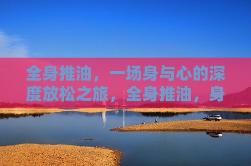 全身推油，一场身与心的深度放松之旅，全身推油，身与心的深度放松之旅