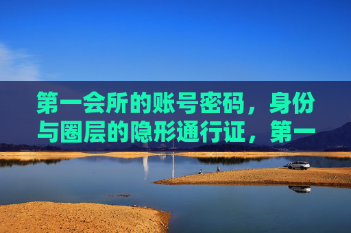 第一会所的账号密码，身份与圈层的隐形通行证，第一会所账号密码，身份圈层的隐形通行证