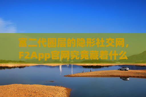 富二代圈层的隐形社交网，F2App官网究竟藏着什么？F2App官网，富二代圈层的隐形社交网藏着什么？