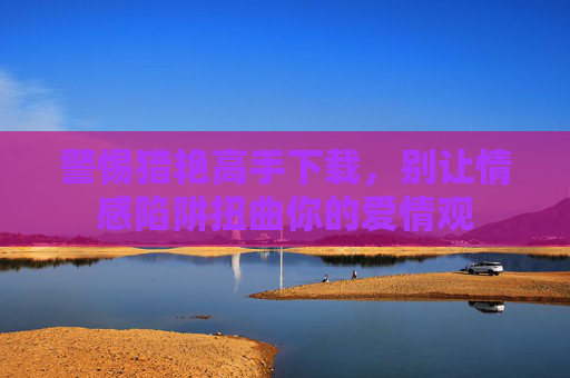 警惕猎艳高手下载，别让情感陷阱扭曲你的爱情观