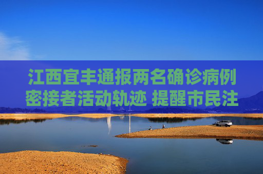 江西宜丰通报两名确诊病例密接者活动轨迹 提醒市民注意防护，江西宜丰通报两名确诊病例密接者活动轨迹 提醒市民注意防护