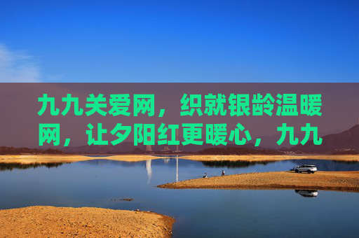 九九关爱网，织就银龄温暖网，让夕阳红更暖心，九九关爱网，织就银龄温暖网，暖心夕阳红