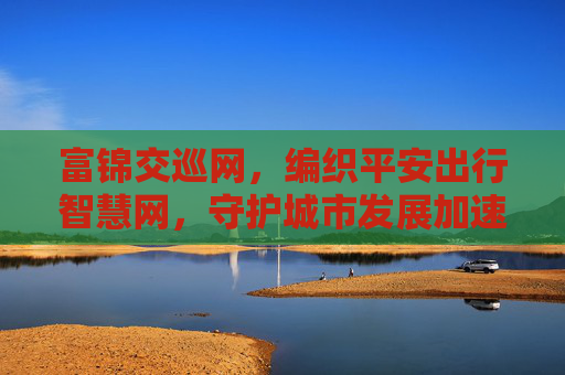 富锦交巡网，编织平安出行智慧网，守护城市发展加速度，富锦交巡网编织平安出行智慧网 守护城市发展加速度