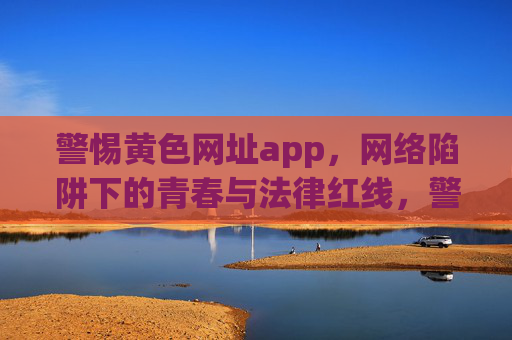 警惕黄色网址app，网络陷阱下的青春与法律红线，警惕黄色网址app，网络陷阱下的青春与法律红线