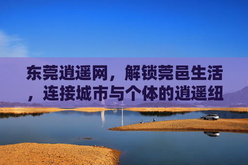 东莞逍遥网，解锁莞邑生活，连接城市与个体的逍遥纽带，东莞逍遥网，解锁莞邑生活的逍遥纽带