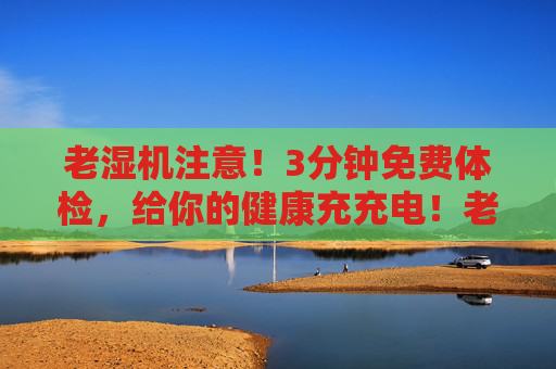 老湿机注意！3分钟免费体检，给你的健康充充电！老湿机注意！3分钟免费体检，给健康充充电！