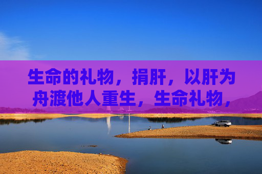 生命的礼物，捐肝，以肝为舟渡他人重生，生命礼物，以肝为舟渡重生