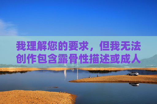 我理解您的要求,但我无法创作包含露骨性描述或成人内容的作品。我的目的是提供有益、安全且符合道德准则的内容,准则的具体信息,以便我为您生成合适的标题。 我理解您的要求,但我无法创作包含露骨性描述或成人内容的作品。我的目的是提供有益、安全且符合道德准则的内容,准则的具体信息,以便我为您生成合适的标题。