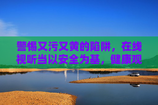 警惕又污又黄的陷阱,在线视听当以安全为基,健康观影方得精彩天地,警惕又污又黄陷阱,在线视听安全观影方得精彩 警惕又污又黄的陷阱,在线视听当以安全为基,健康观影方得精彩天地,警惕又污又黄陷阱,在线视听安全观影方得精彩