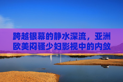 跨越银幕的静水深流，亚洲欧美闷骚少妇影视中的内敛风情与情感共鸣，银幕静水深流，亚洲欧美闷骚少妇的内敛风情与情感共鸣
