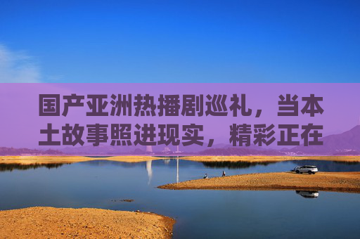 国产亚洲热播剧巡礼,当本土故事照进现实,精彩正在发生,国产亚洲热播剧,本土故事照进现实,精彩正发生 国产亚洲热播剧巡礼,当本土故事照进现实,精彩正在发生,国产亚洲热播剧,本土故事照进现实,精彩正发生