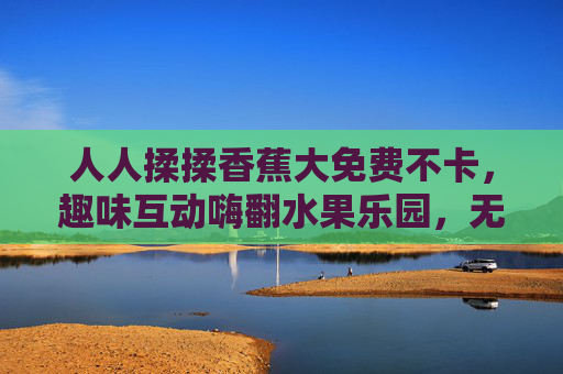人人揉揉香蕉大免费不卡,趣味互动嗨翻水果乐园,无卡顿畅享欢乐时光,免费揉香蕉无卡顿,嗨翻水果乐园 人人揉揉香蕉大免费不卡,趣味互动嗨翻水果乐园,无卡顿畅享欢乐时光,免费揉香蕉无卡顿,嗨翻水果乐园