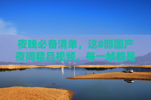 夜晚必备清单，这8部国产夜间精品视频，每一帧都是治愈！夜晚必备，8部国产夜间精品，每一帧都治愈！