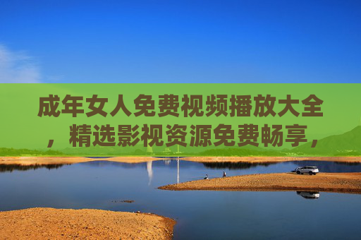成年女人免费视频播放大全,精选影视资源免费畅享,点亮每一刻休闲时光,成年女人免费视频精选,畅享休闲时光影视大全 成年女人免费视频播放大全,精选影视资源免费畅享,点亮每一刻休闲时光,成年女人免费视频精选,畅享休闲时光影视大全