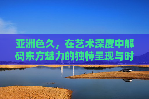 亚洲色久,在艺术深度中解码东方魅力的独特呈现与时代价值,亚洲色久,艺术深度解码东方魅力的独特呈现与时代价值 亚洲色久,在艺术深度中解码东方魅力的独特呈现与时代价值,亚洲色久,艺术深度解码东方魅力的独特呈现与时代价值