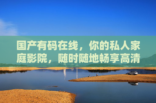 国产有码在线,你的私人家庭影院,随时随地畅享高清国产精彩,国产有码私人影院,随时随地畅享高清 国产有码在线,你的私人家庭影院,随时随地畅享高清国产精彩,国产有码私人影院,随时随地畅享高清