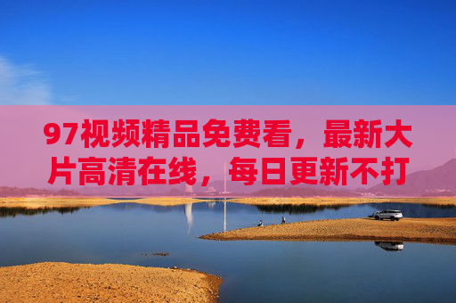 97视频精品免费看,最新大片高清在线,每日更新不打烊,97视频,免费看精品大片 高清在线每日更新 97视频精品免费看,最新大片高清在线,每日更新不打烊,97视频,免费看精品大片 高清在线每日更新