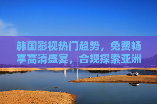 韩国影视热门趋势,免费畅享高清盛宴,合规探索亚洲影视魅力,免费合规畅享韩国影视高清盛宴,探索亚洲影视魅力 韩国影视热门趋势,免费畅享高清盛宴,合规探索亚洲影视魅力,免费合规畅享韩国影视高清盛宴,探索亚洲影视魅力