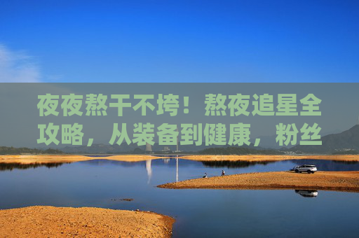 夜夜熬干不垮!熬夜追星全攻略,从装备到健康,粉丝通宵必备秘籍,熬夜追星全攻略,从装备到健康,粉丝通宵必备秘籍 夜夜熬干不垮!熬夜追星全攻略,从装备到健康,粉丝通宵必备秘籍,熬夜追星全攻略,从装备到健康,粉丝通宵必备秘籍