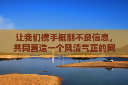 让我们携手抵制不良信息，共同营造一个风清气正的网络环境，传播积极向上的文化力量。如果你有其他关于健康、文化、科技等方面的内容需求，我很乐意为你提供帮助，抵制不良信息，共建清朗网络环境