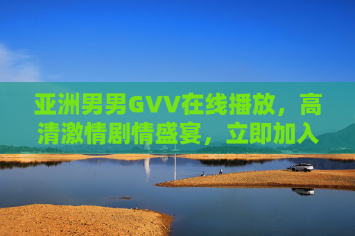 亚洲男男GVV在线播放,高清激情剧情盛宴,立即加入体验极致视觉享受 亚洲男男GVV在线播放,高清激情剧情盛宴,立即加入体验极致视觉享受