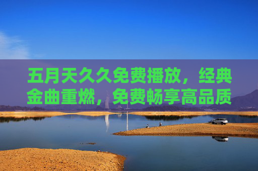 五月天久久免费播放,经典金曲重燃,免费畅享高品质音乐盛宴,五月天经典金曲免费播放,高品质音乐盛宴重燃 五月天久久免费播放,经典金曲重燃,免费畅享高品质音乐盛宴,五月天经典金曲免费播放,高品质音乐盛宴重燃