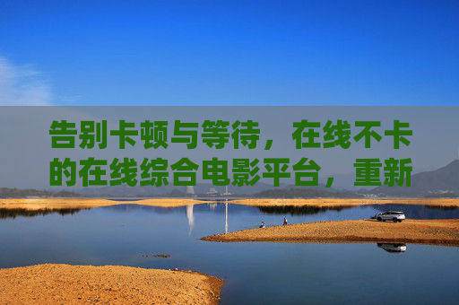 告别卡顿与等待,在线不卡的在线综合电影平台,重新定义流畅观影新体验,告别卡顿,在线综合电影平台畅享流畅观影新体验 告别卡顿与等待,在线不卡的在线综合电影平台,重新定义流畅观影新体验,告别卡顿,在线综合电影平台畅享流畅观影新体验