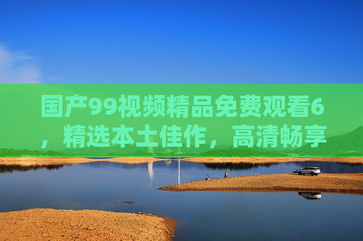国产99视频精品免费观看6,精选本土佳作,高清畅享,精彩不容错过!国产99视频精品免费观看6,精选本土佳作,高清畅享精彩不容错过 国产99视频精品免费观看6,精选本土佳作,高清畅享,精彩不容错过!国产99视频精品免费观看6,精选本土佳作,高清畅享精彩不容错过