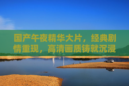 国产午夜精华大片,经典剧情重现,高清画质铸就沉浸式光影盛宴,国产经典剧情大片,高清画质铸就沉浸式光影盛宴 国产午夜精华大片,经典剧情重现,高清画质铸就沉浸式光影盛宴,国产经典剧情大片,高清画质铸就沉浸式光影盛宴