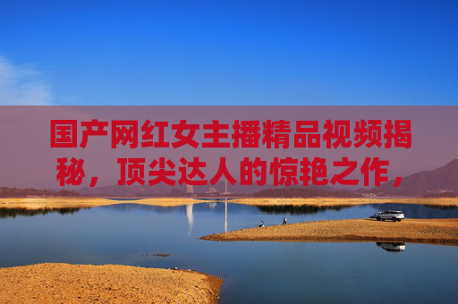 国产网红女主播精品视频揭秘,顶尖达人的惊艳之作,带你沉浸式体验视觉盛宴,国产网红女主播顶尖视觉盛宴,精品视频沉浸式揭秘 国产网红女主播精品视频揭秘,顶尖达人的惊艳之作,带你沉浸式体验视觉盛宴,国产网红女主播顶尖视觉盛宴,精品视频沉浸式揭秘