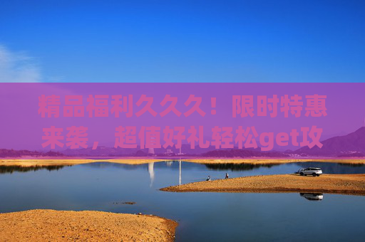 精品福利久久久!限时特惠来袭,超值好礼轻松get攻略,错过再等一年!限时福利!精品特惠错过再等一年 精品福利久久久!限时特惠来袭,超值好礼轻松get攻略,错过再等一年!限时福利!精品特惠错过再等一年