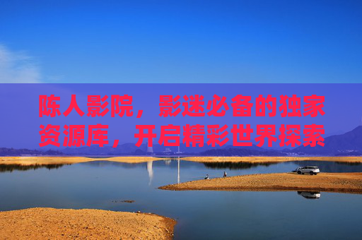 陈人影院,影迷必备的独家资源库,开启精彩世界探索之旅,陈人影院,影迷的独家资源探索之旅 陈人影院,影迷必备的独家资源库,开启精彩世界探索之旅,陈人影院,影迷的独家资源探索之旅