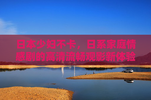 日本少妇不卡,日系家庭情感剧的高清流畅观影新体验,日本少妇日系家庭情感剧,高清流畅观影新体验 日本少妇不卡,日系家庭情感剧的高清流畅观影新体验,日本少妇日系家庭情感剧,高清流畅观影新体验