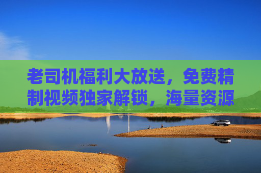 老司机福利大放送，免费精制视频独家解锁，海量资源畅享不停！老司机福利，免费精制视频独家解锁，海量资源畅享不停！