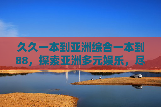 久久一本到亚洲综合一本到88，探索亚洲多元娱乐，尽享一站式精彩世界，亚洲一站式多元娱乐世界