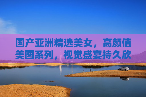 国产亚洲精选美女,高颜值美图系列,视觉盛宴持久欣赏,国产亚洲精选高颜值美图,视觉盛宴持久欣赏 国产亚洲精选美女,高颜值美图系列,视觉盛宴持久欣赏,国产亚洲精选高颜值美图,视觉盛宴持久欣赏