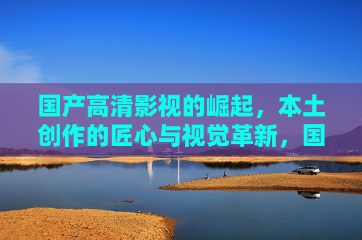 国产高清影视的崛起，本土创作的匠心与视觉革新，国产高清影视崛起，本土匠心与视觉革新