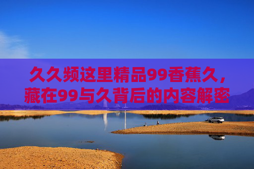久久频这里精品99香蕉久,藏在99与久背后的内容解密,为何它能成为你的精神刚需?解密99与久,为何它成为你的精神刚需? 久久频这里精品99香蕉久,藏在99与久背后的内容解密,为何它能成为你的精神刚需?解密99与久,为何它成为你的精神刚需?