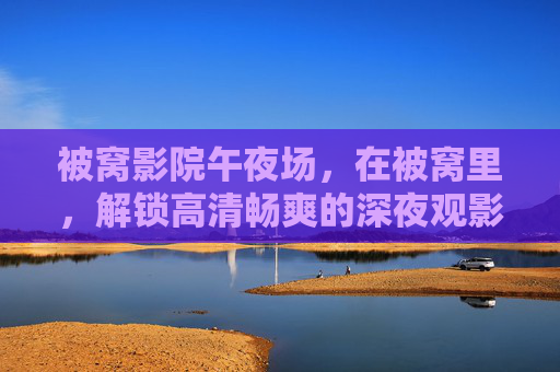 被窝影院午夜场，在被窝里，解锁高清畅爽的深夜观影狂欢，被窝影院午夜场，解锁被窝高清畅爽观影狂欢