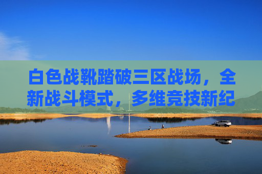白色战靴踏破三区战场,全新战斗模式,多维竞技新纪元,白色战靴踏破三区战场,多维竞技新纪元 白色战靴踏破三区战场,全新战斗模式,多维竞技新纪元,白色战靴踏破三区战场,多维竞技新纪元