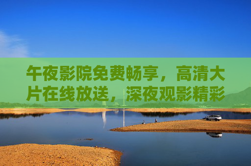 午夜影院免费畅享,高清大片在线放送,深夜观影精彩不打烊,午夜影院免费畅享高清大片,深夜观影精彩不打烊 午夜影院免费畅享,高清大片在线放送,深夜观影精彩不打烊,午夜影院免费畅享高清大片,深夜观影精彩不打烊