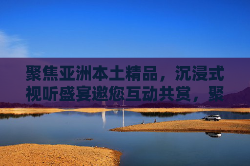 聚焦亚洲本土精品,沉浸式视听盛宴邀您互动共赏,聚焦亚洲本土精品,沉浸式视听互动盛宴 聚焦亚洲本土精品,沉浸式视听盛宴邀您互动共赏,聚焦亚洲本土精品,沉浸式视听互动盛宴